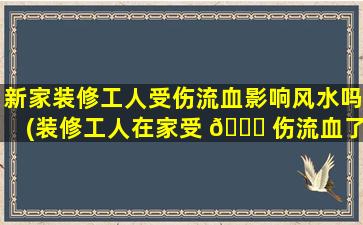新家装修工人受伤流血影响风水吗(装修工人在家受 🐒 伤流血了,要 🐝 拜祭一下吗)
